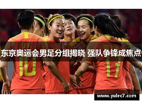 东京奥运会男足分组揭晓 强队争锋成焦点 东京奥运会男足分组揭晓 强队争锋成焦点